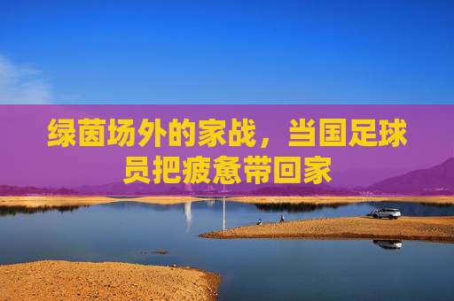 绿茵场外的家战，当国足球员把疲惫带回家