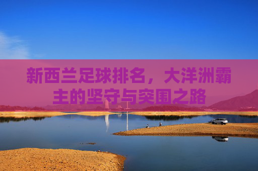 新西兰足球排名,大洋洲霸主的坚守与突围之路 新西兰足球排名,大洋洲霸主的坚守与突围之路