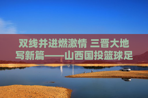 双线并进燃激情 三晋大地写新篇——山西国投篮球足球队的成长与担当 双线并进燃激情 三晋大地写新篇——山西国投篮球足球队的成长与担当