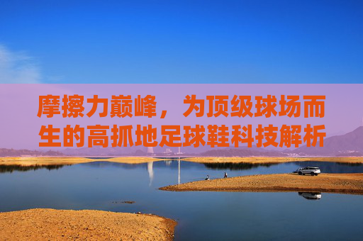 摩擦力巅峰，为顶级球场而生的高抓地足球鞋科技解析