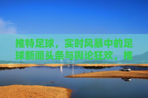 推特足球，实时风暴中的足球新闻头条与舆论狂欢，推特足球，实时风暴中的头条狂欢