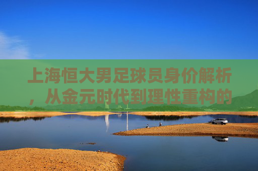 上海恒大男足球员身价解析，从金元时代到理性重构的价值变迁