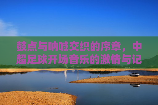 鼓点与呐喊交织的序章，中超足球开场音乐的激情与记忆