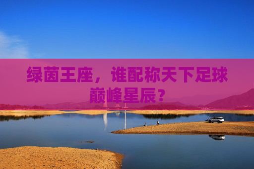 绿茵王座，谁配称天下足球巅峰星辰？