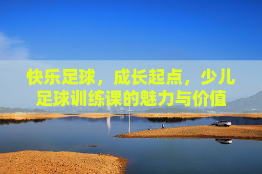 快乐足球,成长起点,少儿足球训练课的魅力与价值 快乐足球,成长起点,少儿足球训练课的魅力与价值