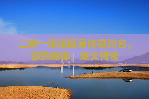二选一足坛巨星终极排名，你的选择，定义传奇