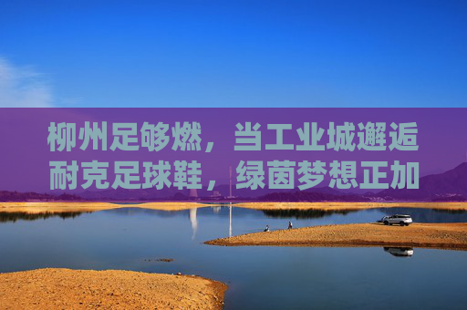 柳州足够燃，当工业城邂逅耐克足球鞋，绿茵梦想正加速