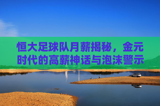 恒大足球队月薪揭秘，金元时代的高薪神话与泡沫警示