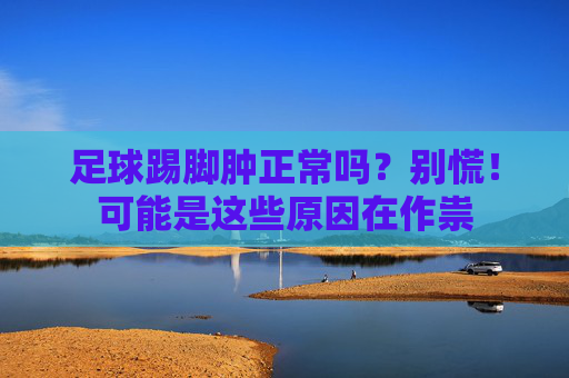 足球踢脚肿正常吗？别慌！可能是这些原因在作祟