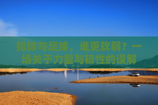 排球与足球，谁更软弱？一场关于力量与韧性的误解