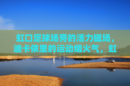 虹口足球场旁的活力磁场,迪卡侬里的运动烟火气,虹口足球场旁迪卡侬,运动烟火气的活力磁场 虹口足球场旁的活力磁场,迪卡侬里的运动烟火气,虹口足球场旁迪卡侬,运动烟火气的活力磁场
