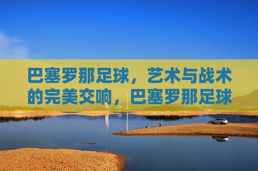 巴塞罗那足球，艺术与战术的完美交响，巴塞罗那足球，艺术与战术的完美交响