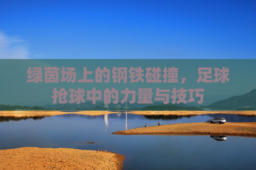 绿茵场上的钢铁碰撞,足球抢球中的力量与技巧 绿茵场上的钢铁碰撞,足球抢球中的力量与技巧