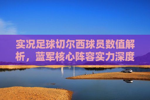 实况足球切尔西球员数值解析,蓝军核心阵容实力深度剖析 实况足球切尔西球员数值解析,蓝军核心阵容实力深度剖析