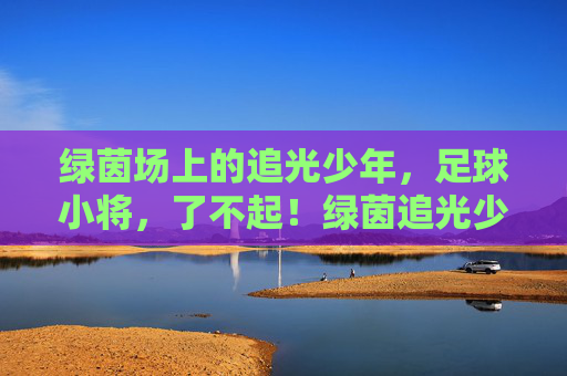 绿茵场上的追光少年，足球小将，了不起！绿茵追光少年，足球小将了不起！