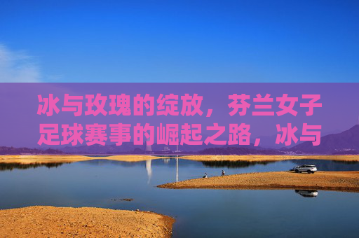 冰与玫瑰的绽放,芬兰女子足球赛事的崛起之路,冰与玫瑰绽放,芬兰女子足球崛起之路 冰与玫瑰的绽放,芬兰女子足球赛事的崛起之路,冰与玫瑰绽放,芬兰女子足球崛起之路