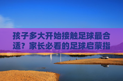 孩子多大开始接触足球最合适?家长必看的足球启蒙指南 孩子多大开始接触足球最合适?家长必看的足球启蒙指南
