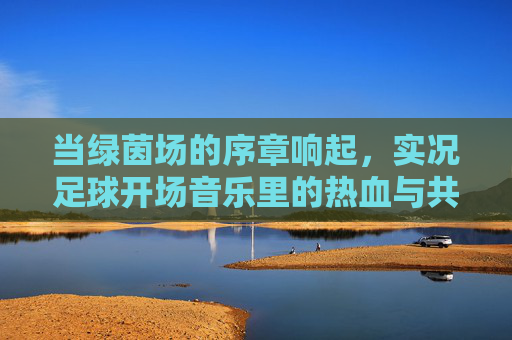 当绿茵场的序章响起,实况足球开场音乐里的热血与共鸣,绿茵序章,实况足球开场音乐的热血共鸣 当绿茵场的序章响起,实况足球开场音乐里的热血与共鸣,绿茵序章,实况足球开场音乐的热血共鸣