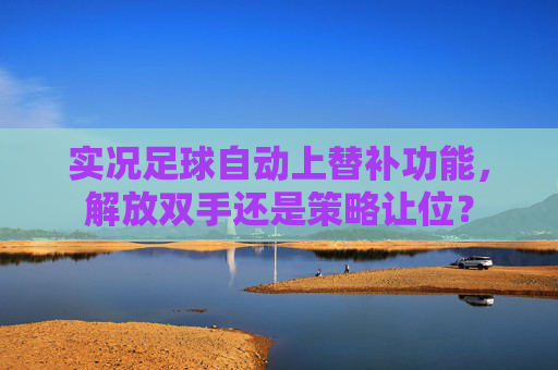 实况足球自动上替补功能,解放双手还是策略让位? 实况足球自动上替补功能,解放双手还是策略让位?