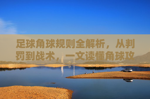 足球角球规则全解析,从判罚到战术,一文读懂角球攻防 足球角球规则全解析,从判罚到战术,一文读懂角球攻防
