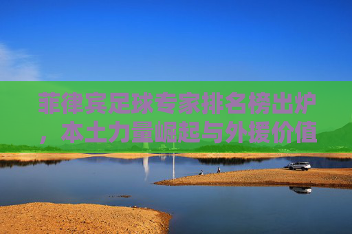 菲律宾足球专家排名榜出炉,本土力量崛起与外援价值的博弈 菲律宾足球专家排名榜出炉,本土力量崛起与外援价值的博弈