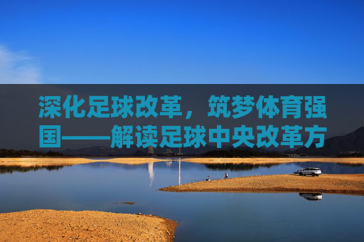 深化足球改革，筑梦体育强国——解读足球中央改革方案的核心路径与时代意义