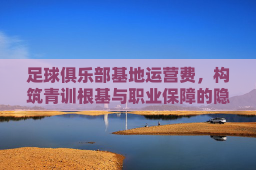 足球俱乐部基地运营费,构筑青训根基与职业保障的隐形引擎 足球俱乐部基地运营费,构筑青训根基与职业保障的隐形引擎