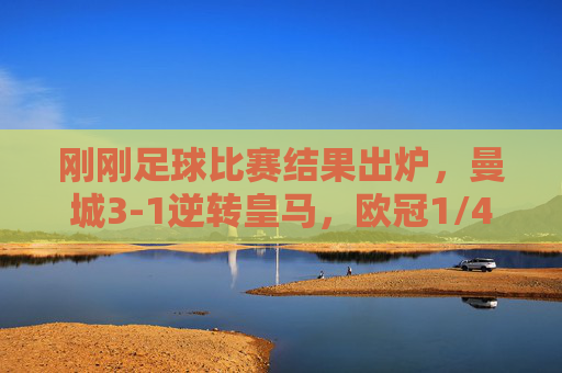 刚刚足球比赛结果出炉，曼城3-1逆转皇马，欧冠1/4决赛惊险晋级，曼城3-1逆转皇马 惊险晋级欧冠四强