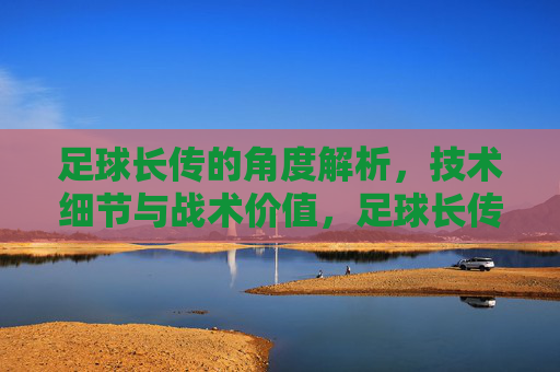 足球长传的角度解析，技术细节与战术价值，足球长传，角度解析、技术细节与战术价值
