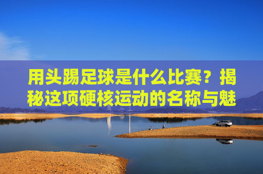 用头踢足球是什么比赛?揭秘这项硬核运动的名称与魅力 用头踢足球是什么比赛?揭秘这项硬核运动的名称与魅力