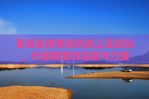 芜湖足球教练的线上互助站,代课群里的温度与力量 芜湖足球教练的线上互助站,代课群里的温度与力量