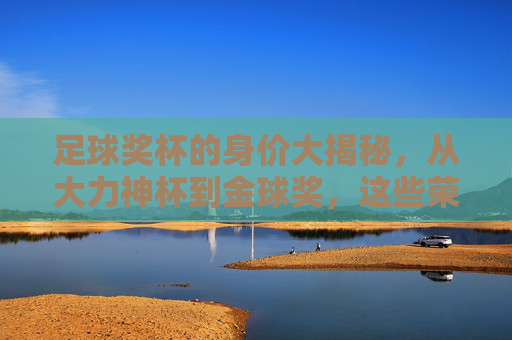 足球奖杯的身价大揭秘,从大力神杯到金球奖,这些荣誉究竟值多少钱? 足球奖杯的身价大揭秘,从大力神杯到金球奖,这些荣誉究竟值多少钱?