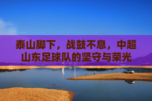 泰山脚下,战鼓不息,中超山东足球队的坚守与荣光 泰山脚下,战鼓不息,中超山东足球队的坚守与荣光