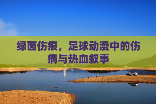 绿茵伤痕，足球动漫中的伤病与热血叙事
