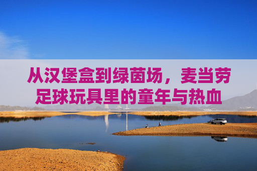 从汉堡盒到绿茵场,麦当劳足球玩具里的童年与热血 从汉堡盒到绿茵场,麦当劳足球玩具里的童年与热血