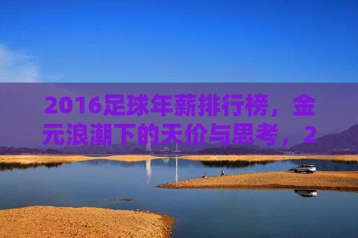 2016足球年薪排行榜，金元浪潮下的天价与思考，2016足球年薪榜，金元浪潮下的天价与思考
