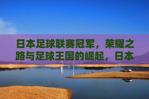 日本足球联赛冠军，荣耀之路与足球王国的崛起，日本足球联赛冠军，荣耀之路与王国崛起