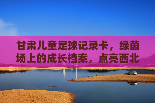 甘肃儿童足球记录卡,绿茵场上的成长档案,点亮西北足球梦想,甘肃儿童足球成长档案,绿茵足迹点亮西北梦想 甘肃儿童足球记录卡,绿茵场上的成长档案,点亮西北足球梦想,甘肃儿童足球成长档案,绿茵足迹点亮西北梦想
