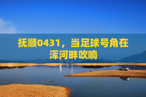 抚顺0431,当足球号角在浑河畔吹响 抚顺0431,当足球号角在浑河畔吹响