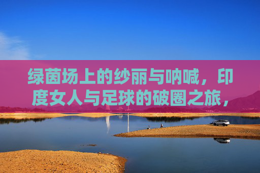 绿茵场上的纱丽与呐喊,印度女人与足球的破圈之旅,绿茵场上的纱丽呐喊,印度女性的足球破圈之旅 绿茵场上的纱丽与呐喊,印度女人与足球的破圈之旅,绿茵场上的纱丽呐喊,印度女性的足球破圈之旅