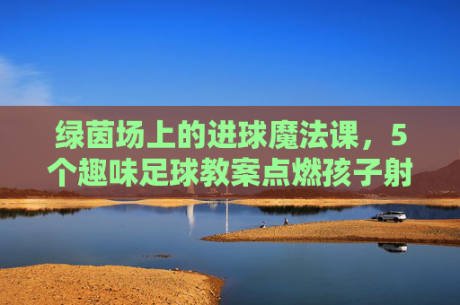绿茵场上的进球魔法课,5个趣味足球教案点燃孩子射门激情 绿茵场上的进球魔法课,5个趣味足球教案点燃孩子射门激情