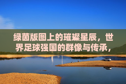 绿茵版图上的璀璨星辰,世界足球强国的群像与传承,绿茵星辰,世界足球强国的群像与传承 绿茵版图上的璀璨星辰,世界足球强国的群像与传承,绿茵星辰,世界足球强国的群像与传承