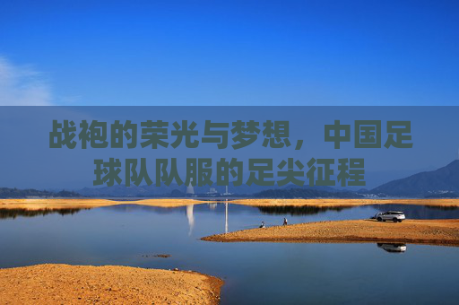 战袍的荣光与梦想,中国足球队队服的足尖征程 战袍的荣光与梦想,中国足球队队服的足尖征程