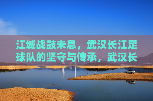 江城战鼓未息,武汉长江足球队的坚守与传承,武汉长江,战鼓未息的江城坚守与传承 江城战鼓未息,武汉长江足球队的坚守与传承,武汉长江,战鼓未息的江城坚守与传承