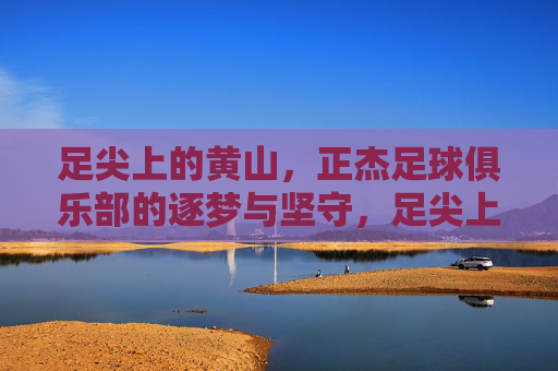 足尖上的黄山,正杰足球俱乐部的逐梦与坚守,足尖上的黄山,正杰足球俱乐部的逐梦坚守 足尖上的黄山,正杰足球俱乐部的逐梦与坚守,足尖上的黄山,正杰足球俱乐部的逐梦坚守