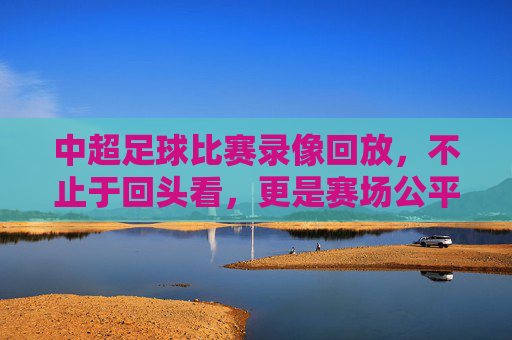中超足球比赛录像回放,不止于回头看,更是赛场公平与战术进化的助推器 中超足球比赛录像回放,不止于回头看,更是赛场公平与战术进化的助推器