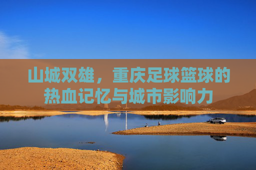山城双雄,重庆足球篮球的热血记忆与城市影响力 山城双雄,重庆足球篮球的热血记忆与城市影响力