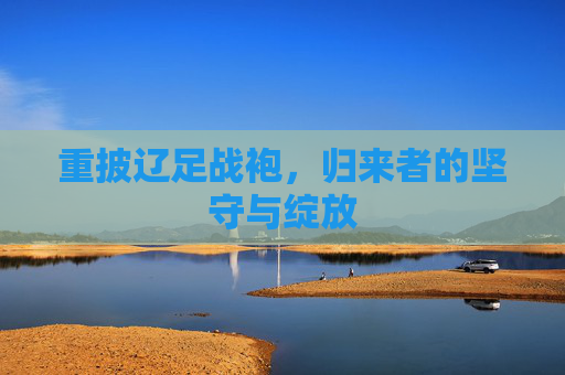 重披辽足战袍,归来者的坚守与绽放 重披辽足战袍,归来者的坚守与绽放