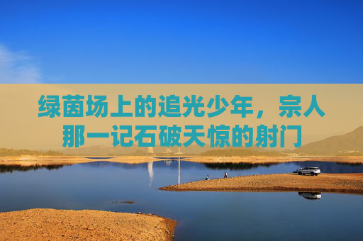 绿茵场上的追光少年，宗人那一记石破天惊的射门