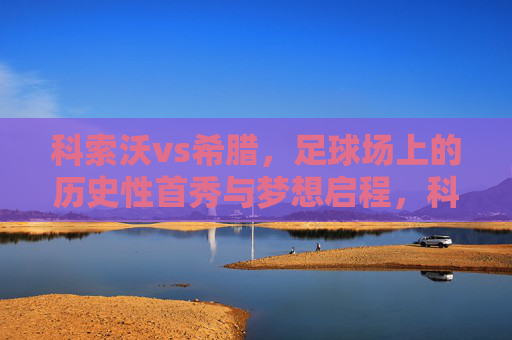 科索沃vs希腊,足球场上的历史性首秀与梦想启程,科索沃vs希腊,历史首秀启程梦想 科索沃vs希腊,足球场上的历史性首秀与梦想启程,科索沃vs希腊,历史首秀启程梦想